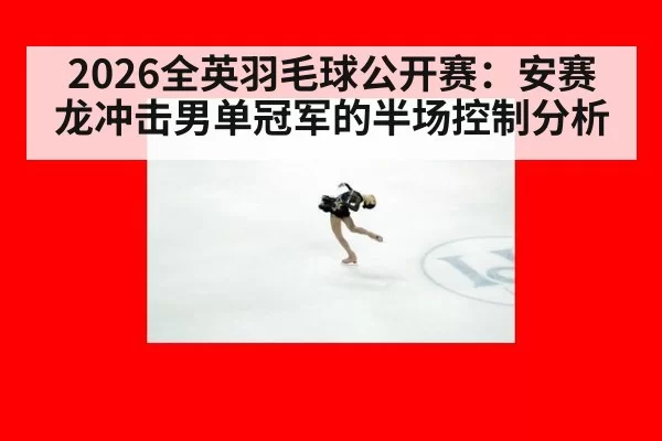 2026全英羽毛球公开赛：安赛龙冲击男单冠军的半场控制分析